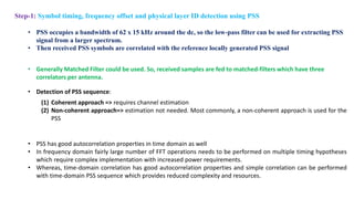 Step-1: Symbol timing, frequency offset and physical layer ID detection using PSS
• PSS occupies a bandwidth of 62 x 15 kHz around the dc, so the low-pass filter can be used for extracting PSS
signal from a larger spectrum.
• Then received PSS symbols are correlated with the reference locally generated PSS signal
• Generally Matched Filter could be used. So, received samples are fed to matched-filters which have three
correlators per antenna.
• Detection of PSS sequence:
(1) Coherent approach => requires channel estimation
(2) Non-coherent approach=> estimation not needed. Most commonly, a non-coherent approach is used for the
PSS
• PSS has good autocorrelation properties in time domain as well
• In frequency domain fairly large number of FFT operations needs to be performed on multiple timing hypotheses
which require complex implementation with increased power requirements.
• Whereas, time-domain correlation has good autocorrelation properties and simple correlation can be performed
with time-domain PSS sequence which provides reduced complexity and resources.
 