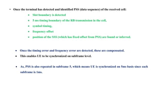 • Once the terminal has detected and identified PSS (data sequence) of the received cell:
 Slot boundary is detected
 5 ms timing boundary of the RB transmission in the cell,
 symbol timing,
 frequency offset
 position of the SSS (which has fixed offset from PSS) are found or inferred.
 Once the timing error and frequency error are detected, these are compensated.
 This enables UE to be synchronized on subframe level.
 As, PSS is also repeated in subframe 5, which means UE is synchronized on 5ms basis since each
subframe is 1ms.
 
