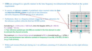 • CRSs are arranged in a specific manner in the time frequency two-dimensional lattice based on the system
requirement.
• It consists of reference symbols of predefined values inserted within the first
and third last OFDM symbol of each slot in time dimension
and with a frequency-domain spacing of six subcarriers.
• Furthermore, there is a frequency-domain staggering of three subcarriers for
the reference symbols within the third last OFDM symbol.
• Within each resource-block pair (during one 1 ms subframe), consisting of 12 subcarriers, there are thus eight reference
symbols.
Considering fc = 2 GHz and v = 500 km/h, then the Doppler shift is fd = 950 Hz
Tc = 1/(2fd) ~ 0.5 ms
=> Two reference symbols per slot (RB) are needed in the time domain in order
to estimate the channel correctly
The maximum r.m.s channel delay spread considered is 991 ns (considering Bc,90% = 1/50στ )
=> the spacing between two reference symbols in frequency in one RB, is 45 kHz ( 15 KHz x
3 e.g. 3 sub carriers),
 