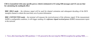 CRS is transmitted with some specific power, which is intimated to UE using SIB messages and UE can use that
for calculating the multipath effect
RRC_IDLE mode – the reference signal will be used for channel estimation and subsequent decoding of the BCH
transport channel to obtain the most basic set of system information
RRC_CONNECTED mode – the terminal will measure the received power of the reference signal. If the measurement
fulfills a configurable condition, it will trigger sending of a reference signal received power (RSRP) measurement report
to the network.
 Next, after knowing the CRS positions => UE proceed to the next step for PBCH reception for getting MIB……
 