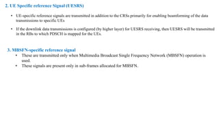 2. UE Specific reference Signal (UESRS)
• UE-specific reference signals are transmitted in addition to the CRSs primarily for enabling beamforming of the data
transmissions to specific UEs
• If the downlink data transmissions is configured (by higher layer) for UESRS receiving, then UESRS will be transmitted
in the RBs to which PDSCH is mapped for the UEs.
3. MBSFN-specific reference signal
• These are transmitted only when Multimedia Broadcast Single Frequency Network (MBSFN) operation is
used.
• These signals are present only in sub-frames allocated for MBSFN.
 