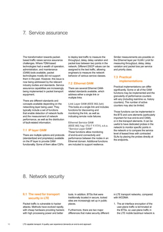 LTE-capable transport: A quality user experience demands an end-to-end approach10
7. Service assurance
The transformation towards packet-
based traffic raises service assurance
challenges. Where TDM-based
technologies had a wealth of operation,
administration, and maintenance
(OAM) tools available, packet
technologies mostly did not support
them in the past. However, this issue is
now being addressed by the relevant
industry bodies and standards. Service
assurance capabilities are increasingly
being implemented in packet transport
equipment.
There are different standards and
concepts available depending on the
networking layer being used. They
typically include a set of functions
that enable detection of network faults
and the measurement of network
performance, as well as the distribution
of fault-related information.
7.1  IP layer OAM
There are multiple options and protocols
(standardized and proprietary) available
on the IP layer to provide OAM
functionality. Some of them allow CSPs
to deploy test traffic to measure the
throughput, delay, delay variation and
packet loss between two points in the
network. Different DSCP values can be
assigned to the test traffic, allowing
engineers to measure the network
behavior of various service classes.
7.2  Ethernet OAM
There are several Ethernet OAM-
related standards available, which
address either a single link or
multiple links
Link Layer OAM (IEEE 802.3ah)
This looks at a single link and includes
functions for discovering and
monitoring the link, as well as
indicating remote node failures
Ethernet Service OAM
(IEEE 802.1ag / ITU-T Y.1731), a.k.a.
“Service Layer OAM”
These functions allow monitoring
of end-to-end connectivity and
performance between the nodes in an
Ethernet domain. Additional functions
are included to support resilience.
Similar measurements are possible on
the Ethernet layer per VLAN / p-bit for
measuring throughput, delay, delay
variation and packet loss per service
and priority class.
7.3 Practical
implementations
Practical implementations can differ
significantly. Some or all of the OAM
functions may be implemented and the
granularity of performance counters
will vary (including real-time vs. history
counters). The number of active
counters may also be limited.
Those functions can be implemented in
the BTS and core elements (particularly
important for true end-to-end OAM),
or in the transport elements. It can be
useful to have dedicated probes in the
network to monitor specific points in
the network or to compare the service
level of leased lines with contracted
SLAs by placing the probes directly at
the endpoints.
8. Network security
8.1 The need for transport
security in LTE
Packet traffic is vulnerable to hacker
attacks. Methods have evolved rapidly,
with cheap hardware providing hackers
with high processing power and better
tools. In addition, BTSs that were
traditionally located in secure, locked
sites are increasingly set up in public
places.
Furthermore, there are two major
differences that make security different
in LTE transport networks, compared
with WCDMA:
1.	The air interface encryption of the
user-plane traffic is terminated at
the BTSs, so user-plane traffic in
the LTE mobile backhaul network is
10
 