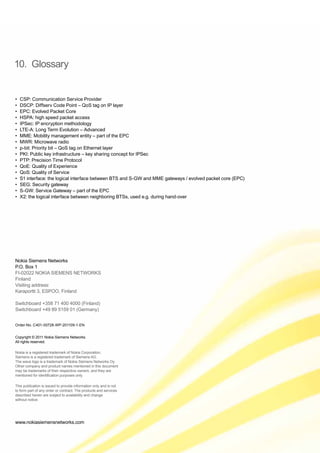 www.nokiasiemensnetworks.com
Nokia Siemens Networks
P.O. Box 1
FI-02022 NOKIA SIEMENS NETWORKS
Finland
Visiting address:
Karaportti 3, ESPOO, Finland
Switchboard +358 71 400 4000 (Finland)
Switchboard +49 89 5159 01 (Germany)
Order-No. C401-00728-WP-201109-1-EN
Copyright © 2011 Nokia Siemens Networks.
All rights reserved.
Nokia is a registered trademark of Nokia Corporation,
Siemens is a registered trademark of Siemens AG.
The wave logo is a trademark of Nokia Siemens Networks Oy.
Other company and product names mentioned in this document
may be trademarks of their respective owners, and they are
mentioned for identification purposes only.
This publication is issued to provide information only and is not
to form part of any order or contract. The products and services
described herein are subject to availability and change
without notice.
10. Glossary
•	 CSP: Communication Service Provider
•	 DSCP: Diffserv Code Point – QoS tag on IP layer
•	 EPC: Evolved Packet Core
•	 HSPA: high speed packet access
•	 IPSec: IP encryption methodology
•	 LTE-A: Long Term Evolution – Advanced
•	 MME: Mobility management entity – part of the EPC
•	 MWR: Microwave radio
•	 p-bit: Priority bit – QoS tag on Ethernet layer
•	 PKI: Public key infrastructure – key sharing concept for IPSec
•	 PTP: Precision Time Protocol
•	 QoE: Quality of Experience
•	 QoS: Quality of Service
•	 S1 interface: the logical interface between BTS and S-GW and MME gateways / evolved packet core (EPC)
•	 SEG: Security gateway
•	 S-GW: Service Gateway – part of the EPC
•	 X2: the logical interface between neighboring BTSs, used e.g. during hand-over
 