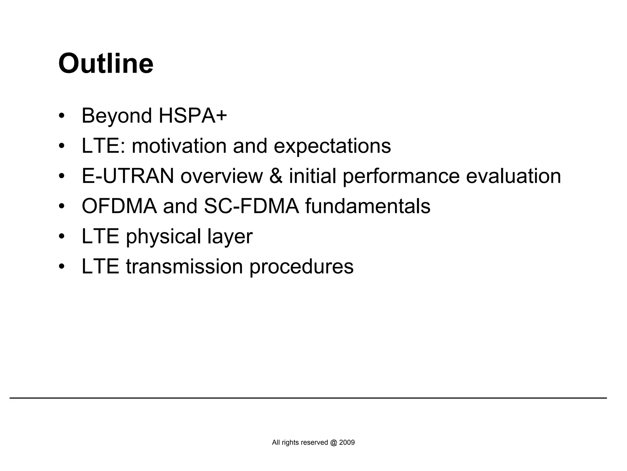 Outline
•   Beyond HSPA+
•   LTE: motivation and expectations
•   E-UTRAN overview & initial performance evaluation
•   OFDMA and SC-FDMA fundamentals
•   LTE physical layer
•   LTE transmission procedures




                       All rights reserved @ 2009
 