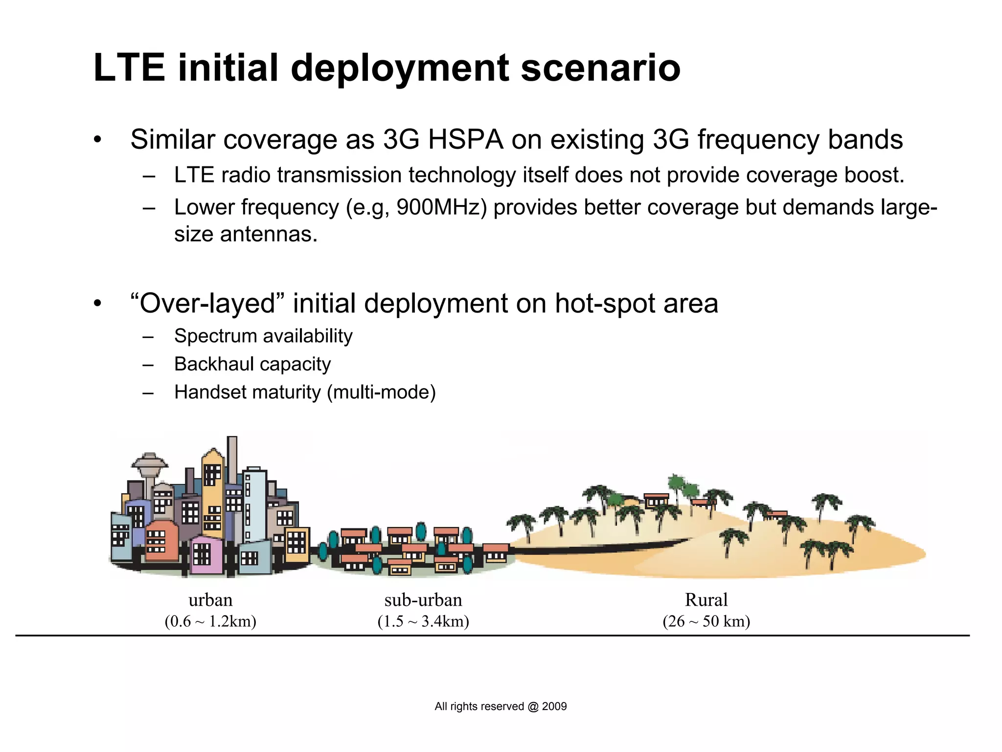 LTE initial deployment scenario
•   Similar coverage as 3G HSPA on existing 3G frequency bands
     – LTE radio transmission technology itself does not provide coverage boost.
     – Lower frequency (e.g, 900MHz) provides better coverage but demands large-
       size antennas.


•   “Over-layed” initial deployment on hot-spot area
     –    Spectrum availability
     –    Backhaul capacity
     –    Handset maturity (multi-mode)




            urban                sub-urban                              Rural
         (0.6 ~ 1.2km)          (1.5 ~ 3.4km)                        (26 ~ 50 km)



                                        All rights reserved @ 2009
 