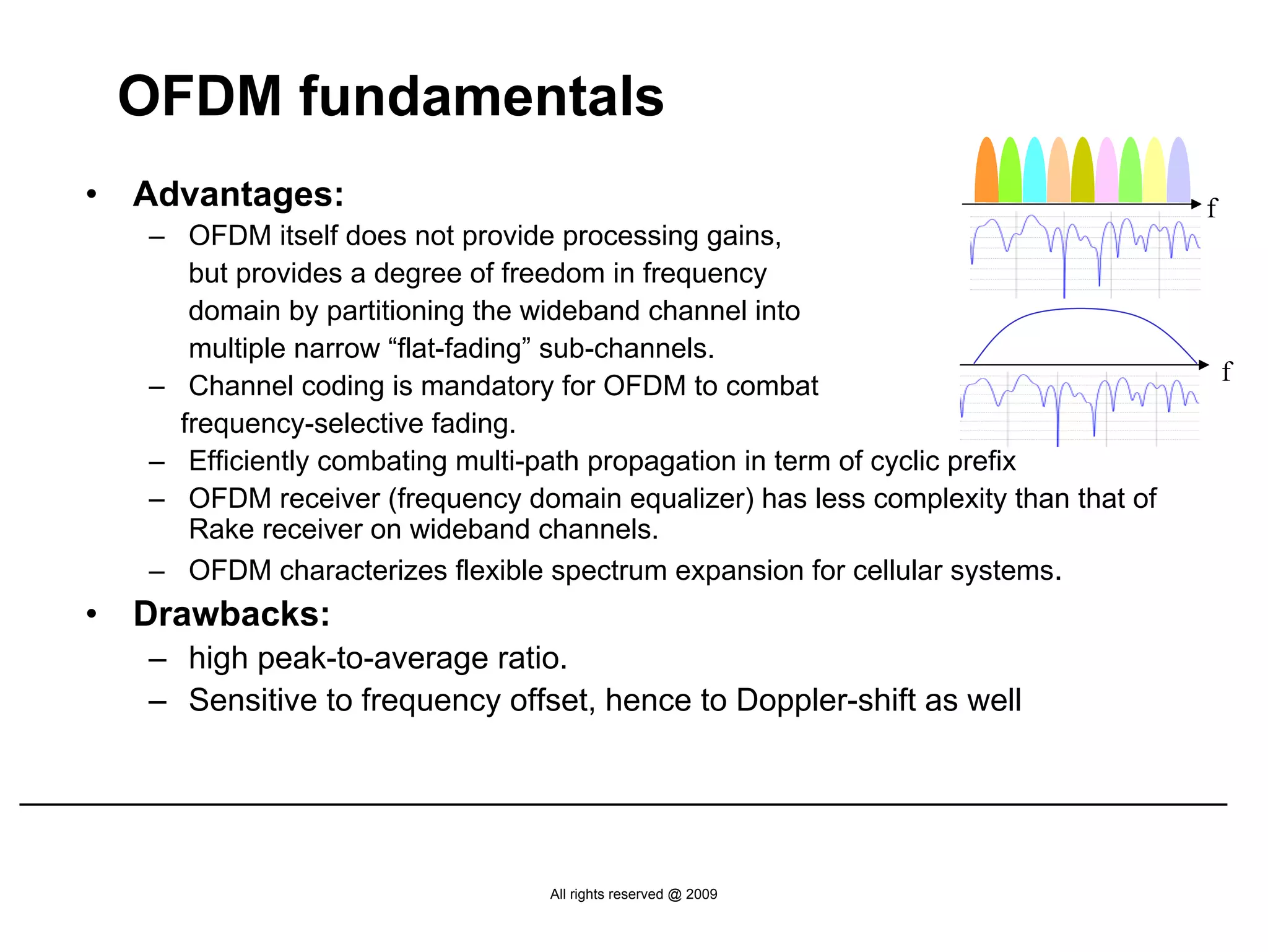 OFDM fundamentals
•   Advantages:                                                                     f
    – OFDM itself does not provide processing gains,
       but provides a degree of freedom in frequency
       domain by partitioning the wideband channel into
       multiple narrow “flat-fading” sub-channels.
                                                                                        f
    – Channel coding is mandatory for OFDM to combat
      frequency-selective fading.
    – Efficiently combating multi-path propagation in term of cyclic prefix
    – OFDM receiver (frequency domain equalizer) has less complexity than that of
       Rake receiver on wideband channels.
    – OFDM characterizes flexible spectrum expansion for cellular systems.
•   Drawbacks:
    – high peak-to-average ratio.
    – Sensitive to frequency offset, hence to Doppler-shift as well




                                  All rights reserved @ 2009
 