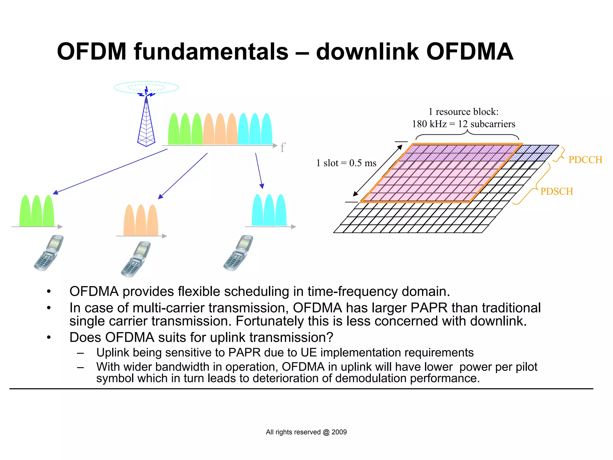 OFDM fundamentals – downlink OFDMA

                                                                             1 resource block:
                                                                          180 kHz = 12 subcarriers

                                            f
                                                        1 slot = 0.5 ms                                  PDCCH


                                                                                                     PDSCH




•   OFDMA provides flexible scheduling in time-frequency domain.
•   In case of multi-carrier transmission, OFDMA has larger PAPR than traditional
    single carrier transmission. Fortunately this is less concerned with downlink.
•   Does OFDMA suits for uplink transmission?
     –   Uplink being sensitive to PAPR due to UE implementation requirements
     –   With wider bandwidth in operation, OFDMA in uplink will have lower power per pilot
         symbol which in turn leads to deterioration of demodulation performance.



                                        All rights reserved @ 2009
 