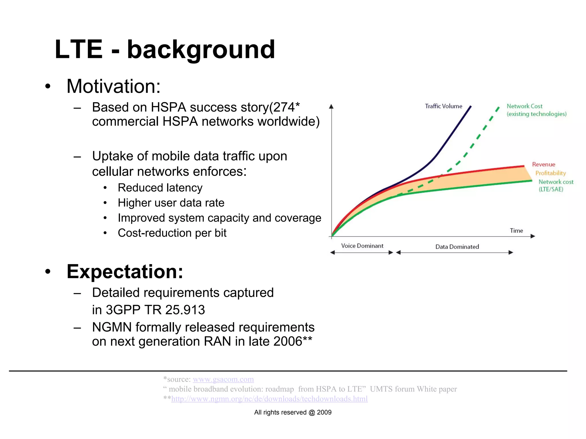 LTE - background
• Motivation:
   – Based on HSPA success story(274*
     commercial HSPA networks worldwide)

   – Uptake of mobile data traffic upon
     cellular networks enforces:
       •   Reduced latency
       •   Higher user data rate
       •   Improved system capacity and coverage
       •   Cost-reduction per bit


• Expectation:
   – Detailed requirements captured
     in 3GPP TR 25.913
   – NGMN formally released requirements
     on next generation RAN in late 2006**

                   *source: www.gsacom.com
                   “ mobile broadband evolution: roadmap from HSPA to LTE” UMTS forum White paper
                   **http://www.ngmn.org/nc/de/downloads/techdownloads.html
                                           All rights reserved @ 2009
 