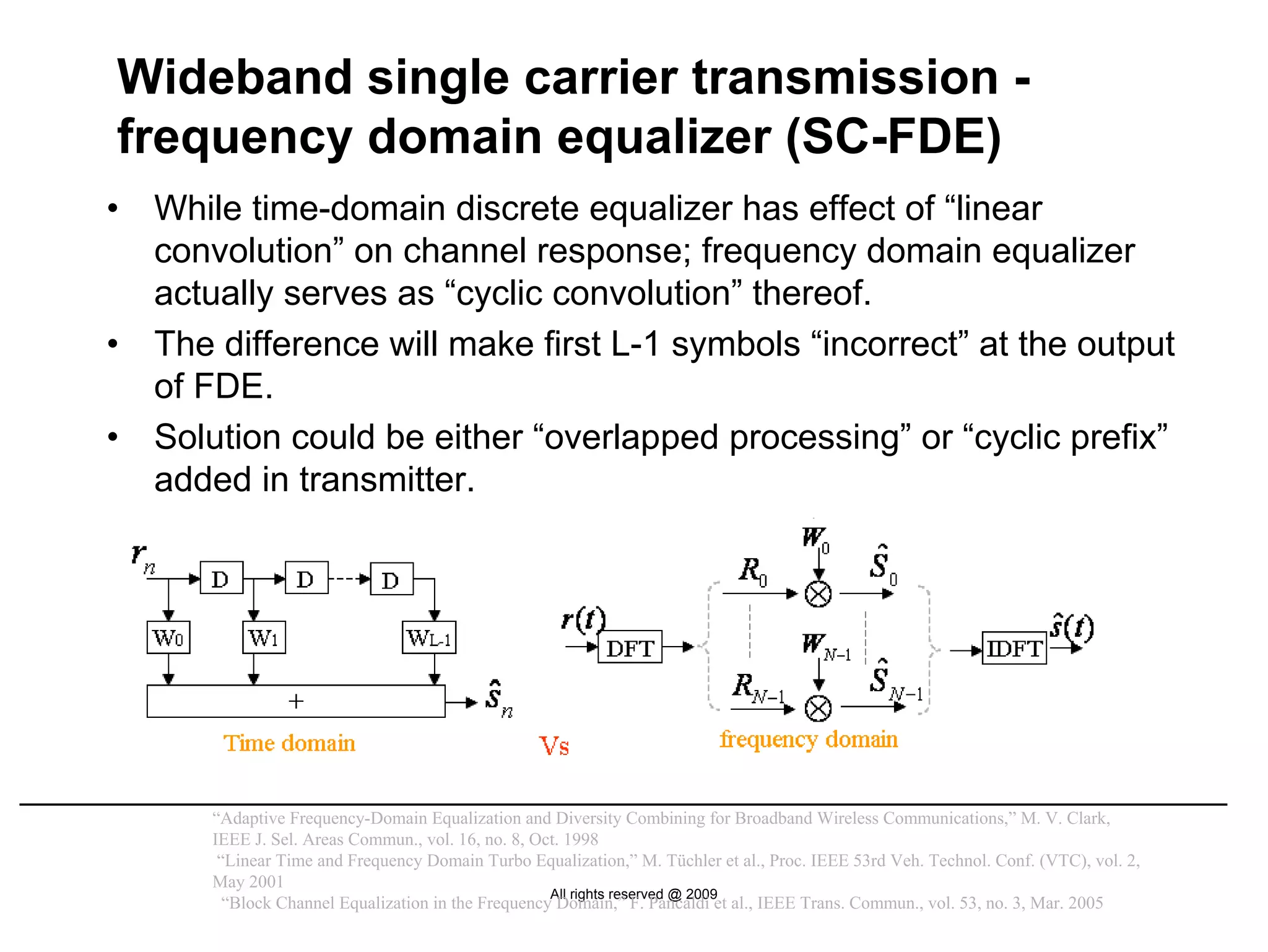 Wideband single carrier transmission -
frequency domain equalizer (SC-FDE)
•   While time-domain discrete equalizer has effect of “linear
    convolution” on channel response; frequency domain equalizer
    actually serves as “cyclic convolution” thereof.
•   The difference will make first L-1 symbols “incorrect” at the output
    of FDE.
•   Solution could be either “overlapped processing” or “cyclic prefix”
    added in transmitter.
                                                                             transmitter
                  block-wise generation

                        Single carrier                                                             x(t)
                                                                        Pulse
                            signal                CP
                                                                       Shaping
                          generation N samples insertion N+Ncp samples




       “Adaptive Frequency-Domain Equalization and Diversity Combining for Broadband Wireless Communications,” M. V. Clark,
       IEEE J. Sel. Areas Commun., vol. 16, no. 8, Oct. 1998
        “Linear Time and Frequency Domain Turbo Equalization,” M. Tüchler et al., Proc. IEEE 53rd Veh. Technol. Conf. (VTC), vol. 2,
       May 2001
                                                     All rights reserved @ 2009
         “Block Channel Equalization in the Frequency Domain,” F. Pancaldi et al., IEEE Trans. Commun., vol. 53, no. 3, Mar. 2005
 