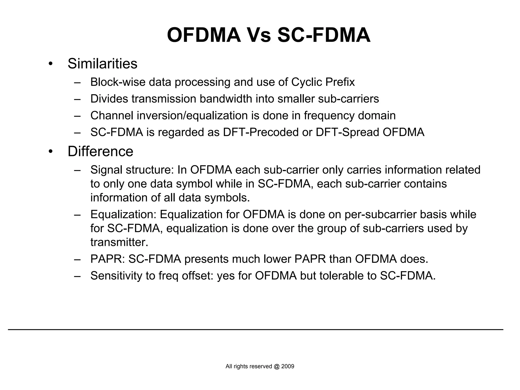 OFDMA Vs SC-FDMA
•   Similarities
     –   Block-wise data processing and use of Cyclic Prefix
     –   Divides transmission bandwidth into smaller sub-carriers
     –   Channel inversion/equalization is done in frequency domain
     –   SC-FDMA is regarded as DFT-Precoded or DFT-Spread OFDMA
•   Difference
     – Signal structure: In OFDMA each sub-carrier only carries information related
       to only one data symbol while in SC-FDMA, each sub-carrier contains
       information of all data symbols.
     – Equalization: Equalization for OFDMA is done on per-subcarrier basis while
       for SC-FDMA, equalization is done over the group of sub-carriers used by
       transmitter.
     – PAPR: SC-FDMA presents much lower PAPR than OFDMA does.
     – Sensitivity to freq offset: yes for OFDMA but tolerable to SC-FDMA.




                                  All rights reserved @ 2009
 