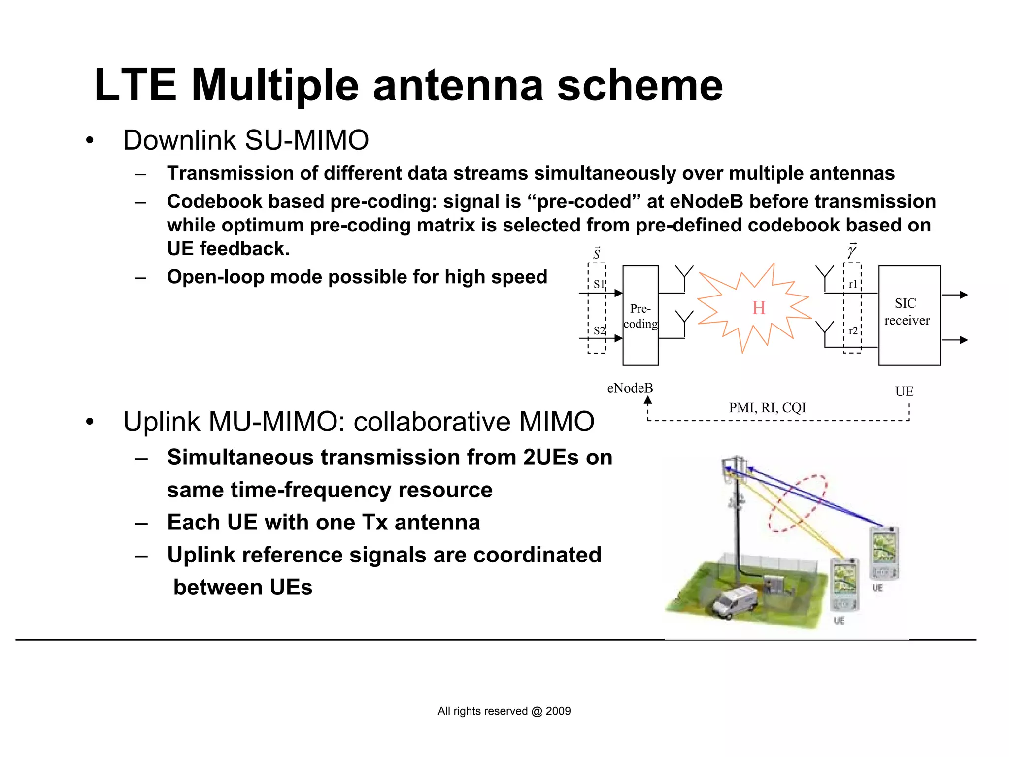 LTE Multiple antenna scheme
•   Downlink SU-MIMO
    –   Transmission of different data streams simultaneously over multiple antennas
    –   Codebook based pre-coding: signal is “pre-coded” at eNodeB before transmission
        while optimum pre-coding matrix is selected from pre-defined codebook based on
                                                                                r
        UE feedback.                                 r
                                                     S                          γ
    –   Open-loop mode possible for high speed       S1                         r1

                                                                        Pre-       H                  SIC
                                                                       coding                       receiver
                                                                S2                             r2




                                                                     eNodeB                          UE
                                                                                PMI, RI, CQI
•   Uplink MU-MIMO: collaborative MIMO
    – Simultaneous transmission from 2UEs on
      same time-frequency resource
    – Each UE with one Tx antenna
    – Uplink reference signals are coordinated
       between UEs




                                   All rights reserved @ 2009
 