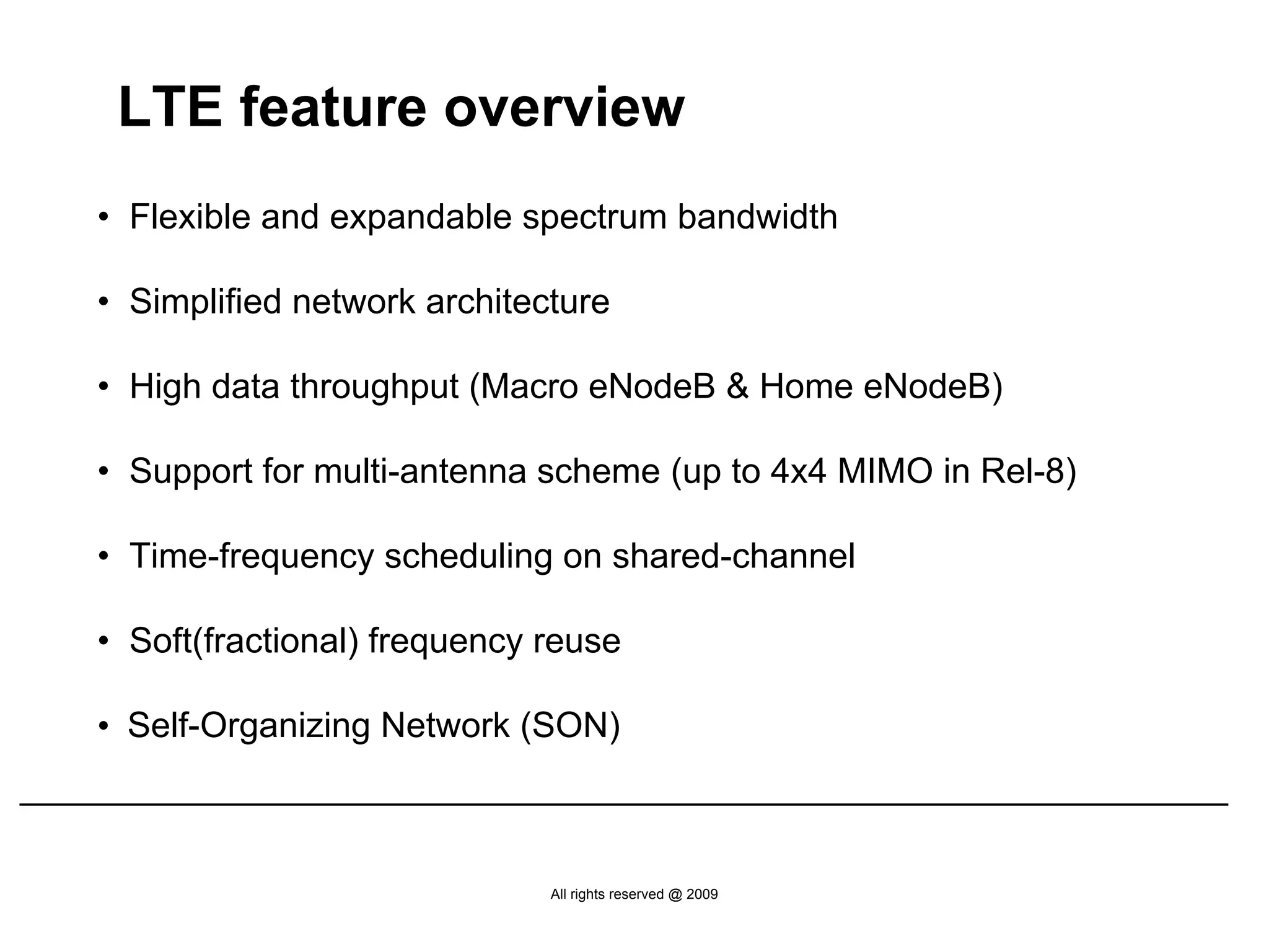 LTE feature overview
• Flexible and expandable spectrum bandwidth

• Simplified network architecture

• High data throughput (Macro eNodeB & Home eNodeB)

• Support for multi-antenna scheme (up to 4x4 MIMO in Rel-8)

• Time-frequency scheduling on shared-channel

• Soft(fractional) frequency reuse

• Self-Organizing Network (SON)



                             All rights reserved @ 2009
 