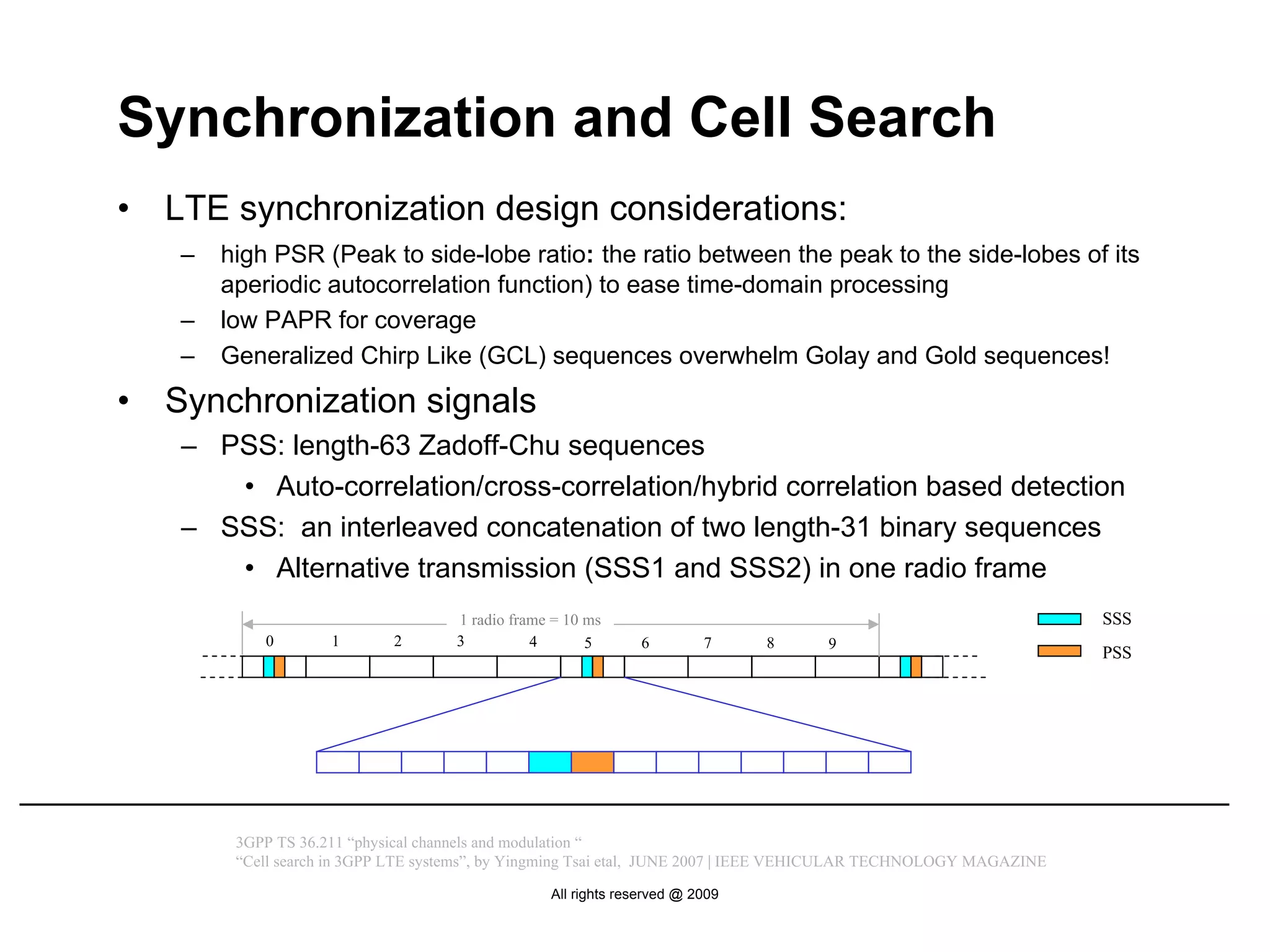 Synchronization and Cell Search
•   LTE synchronization design considerations:
    –   high PSR (Peak to side-lobe ratio: the ratio between the peak to the side-lobes of its
        aperiodic autocorrelation function) to ease time-domain processing
    –   low PAPR for coverage
    –   Generalized Chirp Like (GCL) sequences overwhelm Golay and Gold sequences!
•   Synchronization signals
    – PSS: length-63 Zadoff-Chu sequences
       • Auto-correlation/cross-correlation/hybrid correlation based detection
    – SSS: an interleaved concatenation of two length-31 binary sequences
       • Alternative transmission (SSS1 and SSS2) in one radio frame
                                     1 radio frame = 10 ms                                                          SSS
            0        1       2       3          4       5      6         7     8     9
                                                                                                                    PSS




         3GPP TS 36.211 “physical channels and modulation “
         “Cell search in 3GPP LTE systems”, by Yingming Tsai etal, JUNE 2007 | IEEE VEHICULAR TECHNOLOGY MAGAZINE

                                                  All rights reserved @ 2009
 