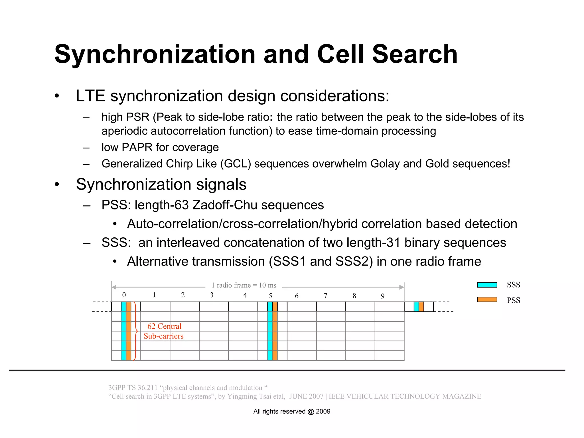 Synchronization and Cell Search
•   LTE synchronization design considerations:
    –   high PSR (Peak to side-lobe ratio: the ratio between the peak to the side-lobes of its
        aperiodic autocorrelation function) to ease time-domain processing
    –   low PAPR for coverage
    –   Generalized Chirp Like (GCL) sequences overwhelm Golay and Gold sequences!
•   Synchronization signals
    – PSS: length-63 Zadoff-Chu sequences
       • Auto-correlation/cross-correlation/hybrid correlation based detection
    – SSS: an interleaved concatenation of two length-31 binary sequences
       • Alternative transmission (SSS1 and SSS2) in one radio frame
                                     1 radio frame = 10 ms                                                          SSS
            0        1       2       3          4       5      6         7     8     9
                                                                                                                    PSS


                   62 Central
                  Sub-carriers




         3GPP TS 36.211 “physical channels and modulation “
         “Cell search in 3GPP LTE systems”, by Yingming Tsai etal, JUNE 2007 | IEEE VEHICULAR TECHNOLOGY MAGAZINE

                                                  All rights reserved @ 2009
 