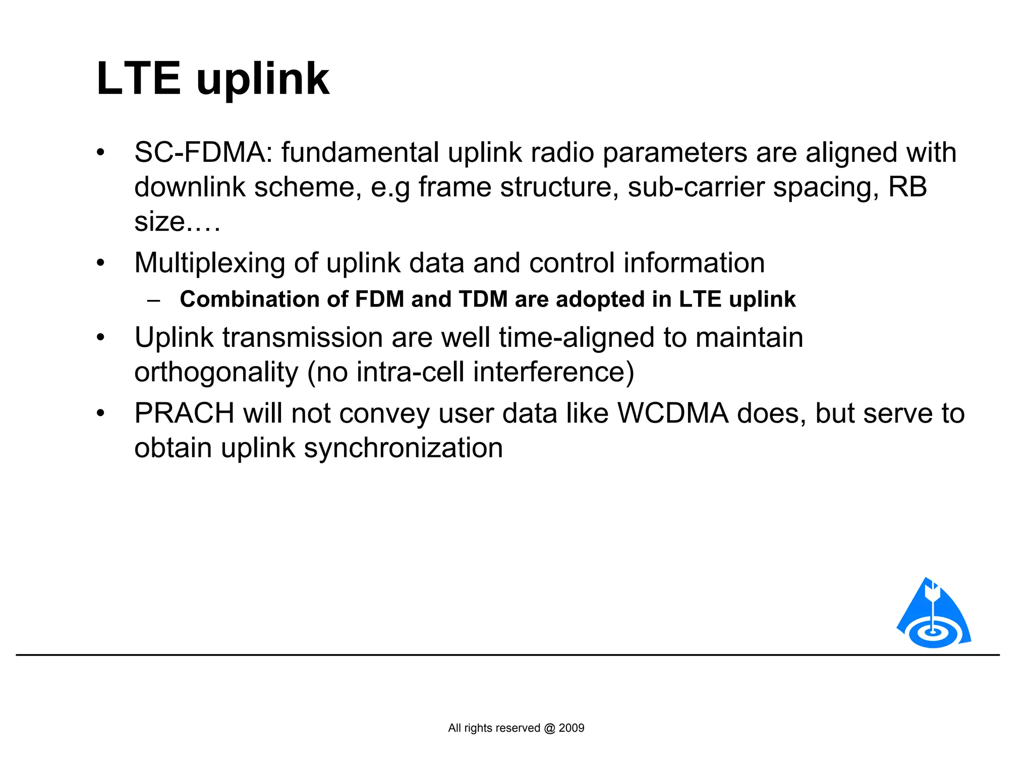 LTE uplink
•   SC-FDMA: fundamental uplink radio parameters are aligned with
    downlink scheme, e.g frame structure, sub-carrier spacing, RB
    size.…
•   Multiplexing of uplink data and control information
    – Combination of FDM and TDM are adopted in LTE uplink
•   Uplink transmission are well time-aligned to maintain
    orthogonality (no intra-cell interference)
•   PRACH will not convey user data like WCDMA does, but serve to
    obtain uplink synchronization




                             All rights reserved @ 2009
 