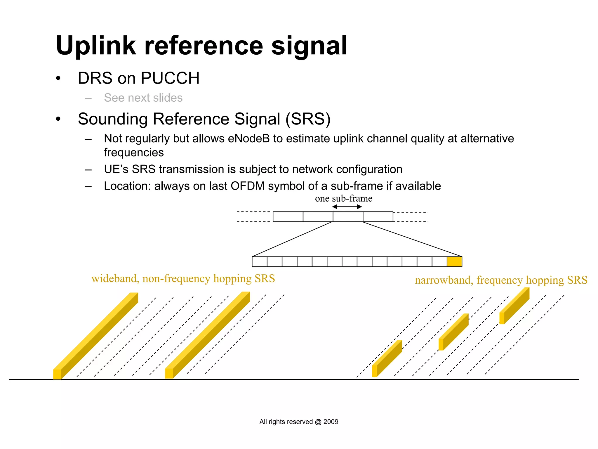 Uplink reference signal
•   DRS on PUCCH
    –   See next slides
•   Sounding Reference Signal (SRS)
    –   Not regularly but allows eNodeB to estimate uplink channel quality at alternative
        frequencies
    –   UE’s SRS transmission is subject to network configuration
    –   Location: always on last OFDM symbol of a sub-frame if available
                                                        one sub-frame




     wideband, non-frequency hopping SRS                                narrowband, frequency hopping SRS




                                      All rights reserved @ 2009
 