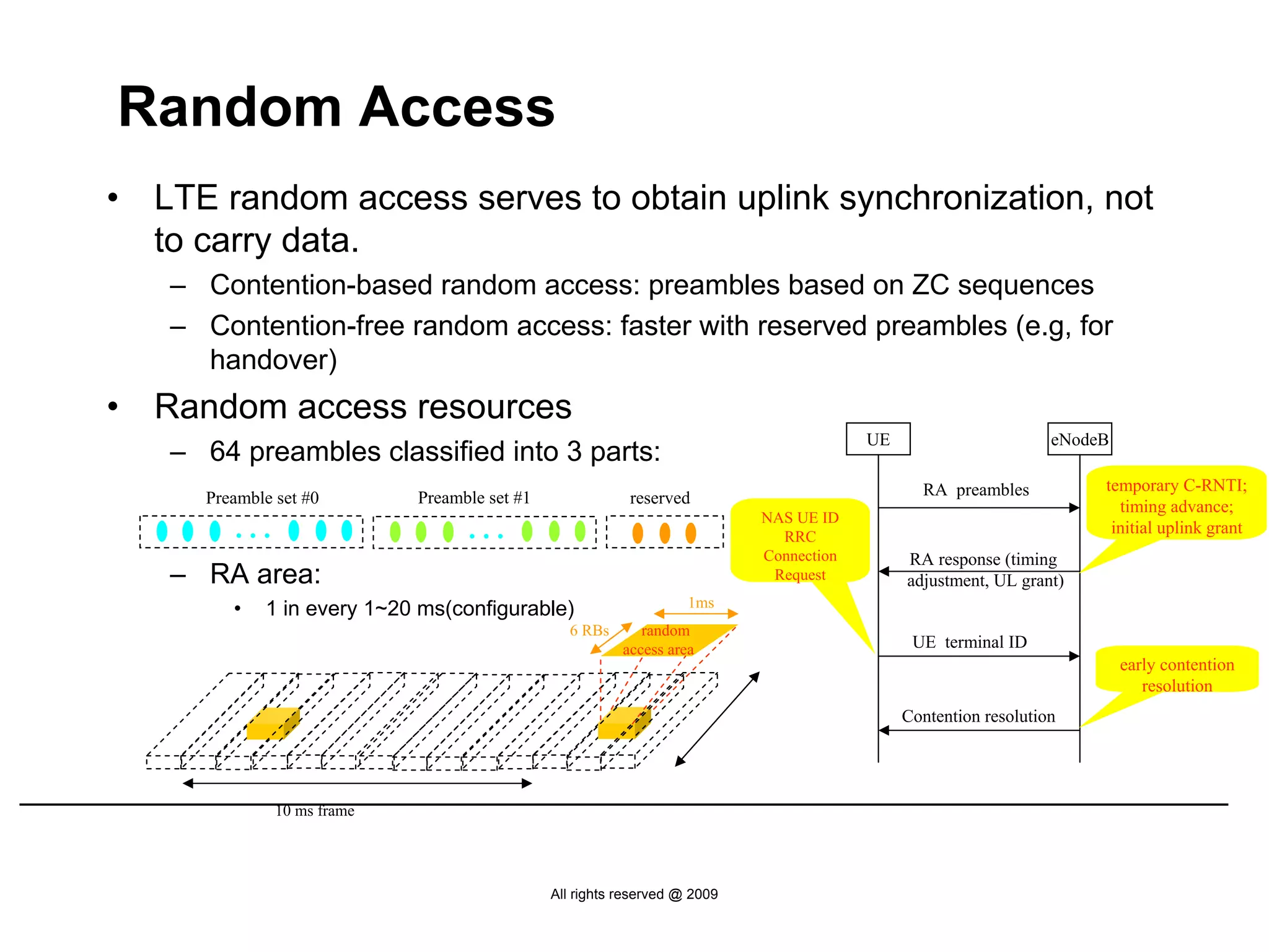 Random Access
•   LTE random access serves to obtain uplink synchronization, not
    to carry data.
    – Contention-based random access: preambles based on ZC sequences
    – Contention-free random access: faster with reserved preambles (e.g, for
      handover)
•   Random access resources
                                                                                          UE                       eNodeB
    – 64 preambles classified into 3 parts:
                                                                                                 RA preambles           temporary C-RNTI;
       Preamble set #0        Preamble set #1               reserved                                                      timing advance;
          …                         …                                        NAS UE ID
                                                                               RRC
                                                                                                                         initial uplink grant
                                                                             Connection        RA response (timing
    – RA area:                                                                Request          adjustment, UL grant)
          •   1 in every 1~20 ms(configurable)                       1ms
                                                  6 RBs       random
                                                           access area                          UE terminal ID
                                                                                                                            early contention
                                                                                                                               resolution
                                                                                               Contention resolution




                10 ms frame




                                                All rights reserved @ 2009
 