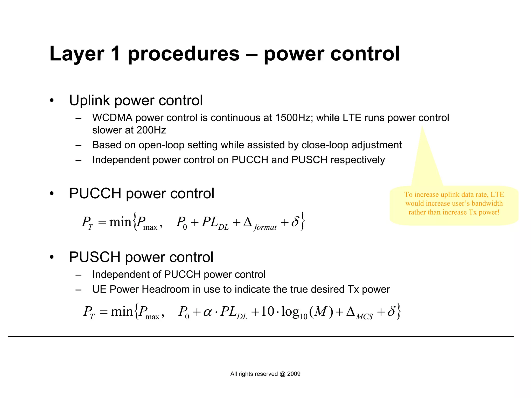 Layer 1 procedures – power control

•   Uplink power control
    –    WCDMA power control is continuous at 1500Hz; while LTE runs power control
         slower at 200Hz
    –    Based on open-loop setting while assisted by close-loop adjustment
    –    Independent power control on PUCCH and PUSCH respectively


•   PUCCH power control                                                   To increase uplink data rate, LTE
                                                                          would increase user’s bandwidth

        PT = min{Pmax , P0 + PLDL + Δ format + δ }
                                                                           rather than increase Tx power!




•   PUSCH power control
    –    Independent of PUCCH power control
    –    UE Power Headroom in use to indicate the true desired Tx power

        PT = min{Pmax , P0 + α ⋅ PLDL + 10 ⋅ log10 ( M ) + Δ MCS + δ }



                                     All rights reserved @ 2009
 
