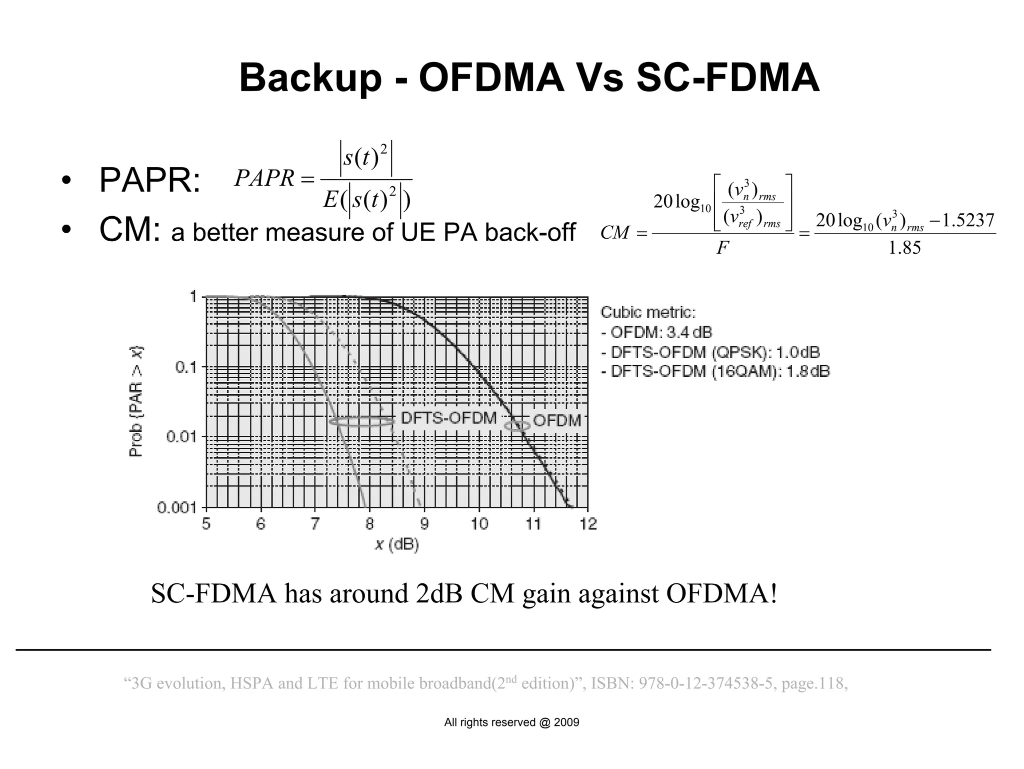 Backup - OFDMA Vs SC-FDMA
                                 s (t ) 2
• PAPR: PAPR = E ( s(t ) 2 )                                                              ⎡ (vn ) rms ⎤
                                                                                 20 log10 ⎢ 3
                                                                                               3

                                                                                                        ⎥
                                                                                          ⎢ (vref ) rms ⎥ 20 log10 (vn ) rms − 1.5237
                                                                                          ⎣             ⎦=
                                                                                                                     3

• CM: a better measure of UE PA back-off                                    CM =
                                                                                          F                          1.85




       SC-FDMA has around 2dB CM gain against OFDMA!


    “3G evolution, HSPA and LTE for mobile broadband(2nd edition)”, ISBN: 978-0-12-374538-5, page.118,

                                               All rights reserved @ 2009
 
