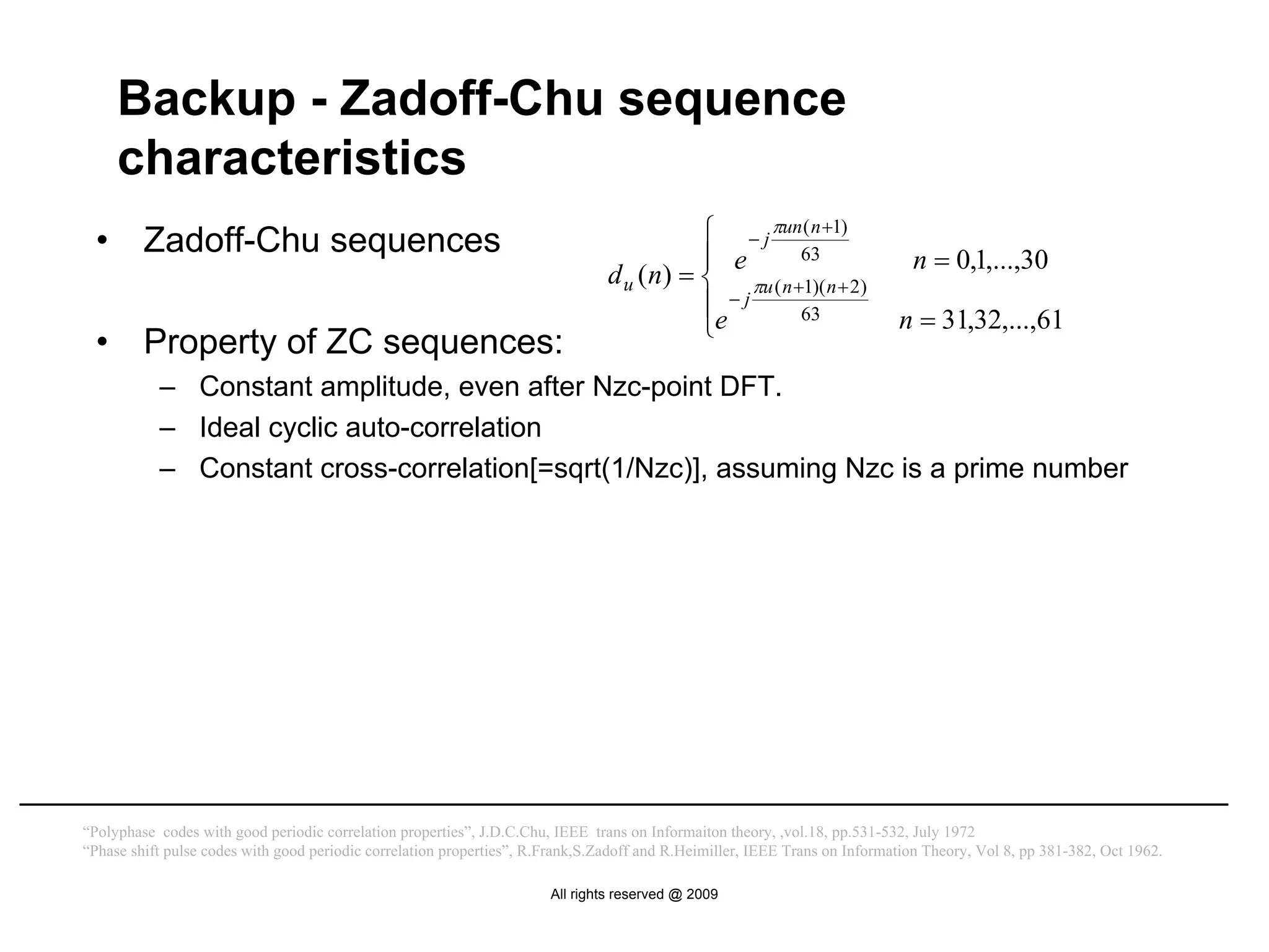 Backup - Zadoff-Chu sequence
      characteristics
  •      Zadoff-Chu sequences                                                              ⎧ − j πun ( n +1)
                                                                                           ⎪ e       63                       n = 0,1,...,30
                                                                                d u ( n) = ⎨ πu ( n +1)( n + 2)
                                                                                           ⎪e − j    63                     n = 31,32,...,61
                                                                                           ⎩
  •      Property of ZC sequences:
           – Constant amplitude, even after Nzc-point DFT.
           – Ideal cyclic auto-correlation
           – Constant cross-correlation[=sqrt(1/Nzc)], assuming Nzc is a prime number




“Polyphase codes with good periodic correlation properties”, J.D.C.Chu, IEEE trans on Informaiton theory, ,vol.18, pp.531-532, July 1972
“Phase shift pulse codes with good periodic correlation properties”, R.Frank,S.Zadoff and R.Heimiller, IEEE Trans on Information Theory, Vol 8, pp 381-382, Oct 1962.

                                                                       All rights reserved @ 2009
 