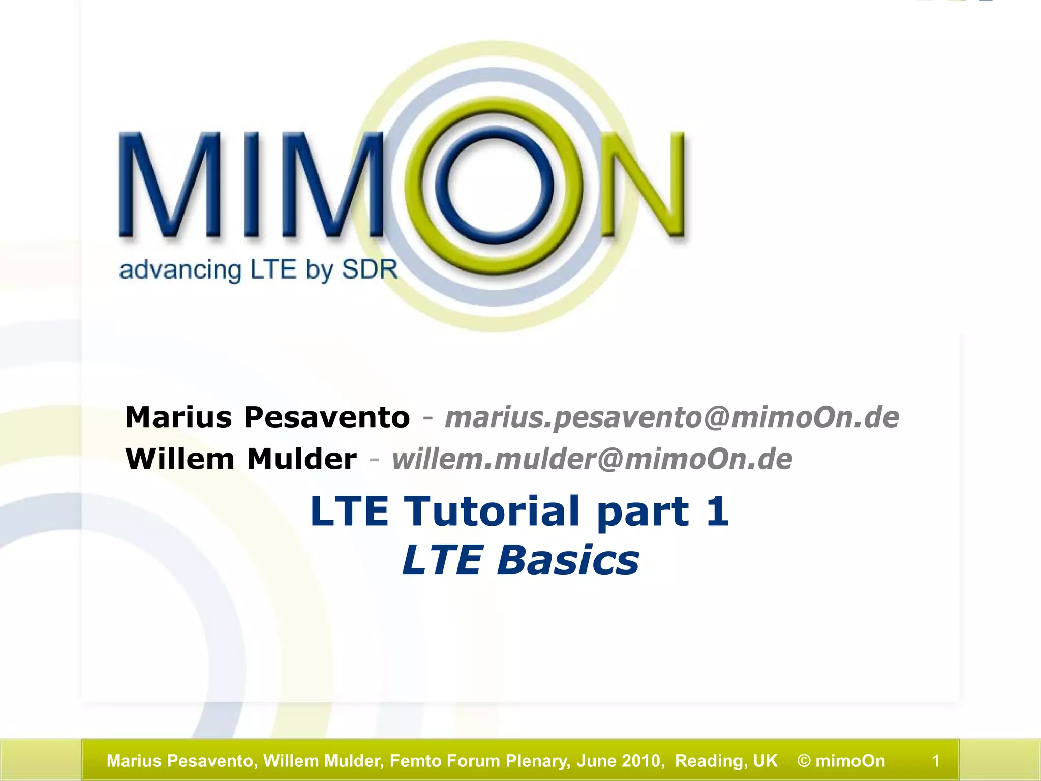 1Marius Pesavento, Willem Mulder, Femto Forum Plenary, June 2010, Reading, UK © mimoOn
LTE Tutorial part 1
LTE Basics
Marius Pesavento - marius.pesavento@mimoOn.de
Willem Mulder - willem.mulder@mimoOn.de
 