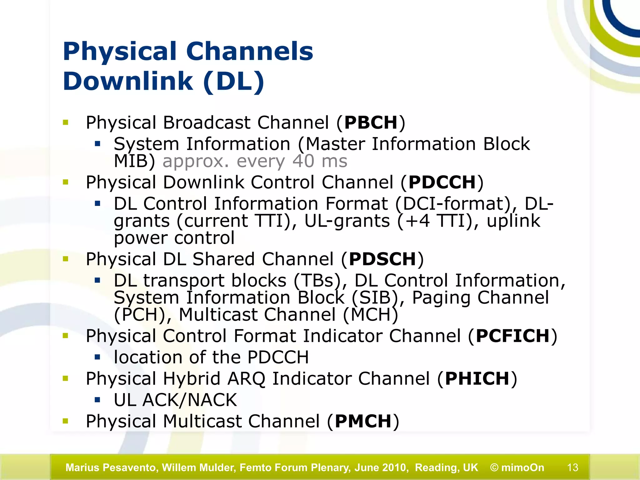 13Marius Pesavento, Willem Mulder, Femto Forum Plenary, June 2010, Reading, UK © mimoOn
Physical Channels
Downlink (DL)
 Physical Broadcast Channel (PBCH)
 System Information (Master Information Block
MIB) approx. every 40 ms
 Physical Downlink Control Channel (PDCCH)
 DL Control Information Format (DCI-format), DL-
grants (current TTI), UL-grants (+4 TTI), uplink
power control
 Physical DL Shared Channel (PDSCH)
 DL transport blocks (TBs), DL Control Information,
System Information Block (SIB), Paging Channel
(PCH), Multicast Channel (MCH)
 Physical Control Format Indicator Channel (PCFICH)
 location of the PDCCH
 Physical Hybrid ARQ Indicator Channel (PHICH)
 UL ACK/NACK
 Physical Multicast Channel (PMCH)
 