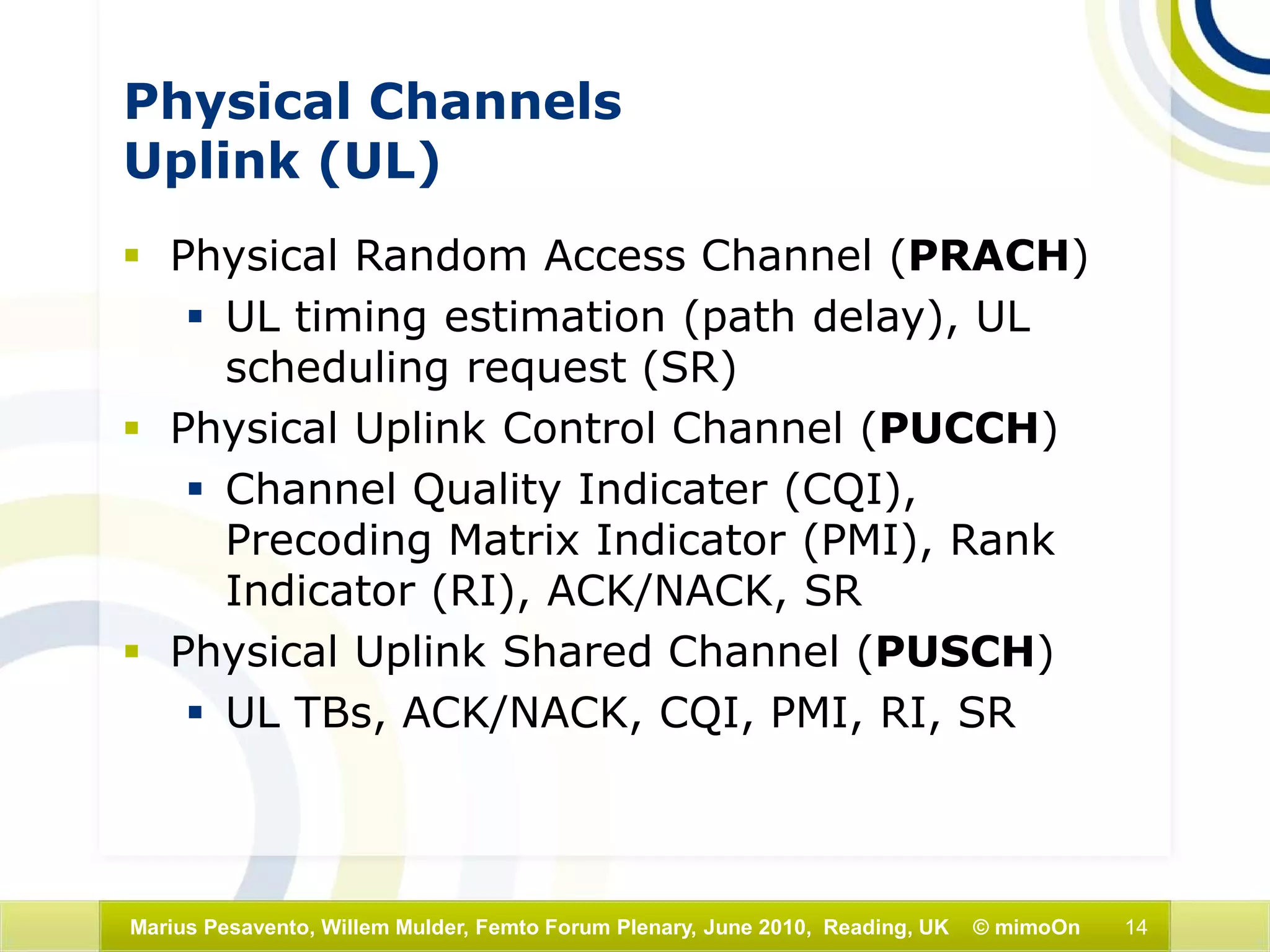 14Marius Pesavento, Willem Mulder, Femto Forum Plenary, June 2010, Reading, UK © mimoOn
Physical Channels
Uplink (UL)
 Physical Random Access Channel (PRACH)
 UL timing estimation (path delay), UL
scheduling request (SR)
 Physical Uplink Control Channel (PUCCH)
 Channel Quality Indicater (CQI),
Precoding Matrix Indicator (PMI), Rank
Indicator (RI), ACK/NACK, SR
 Physical Uplink Shared Channel (PUSCH)
 UL TBs, ACK/NACK, CQI, PMI, RI, SR
 
