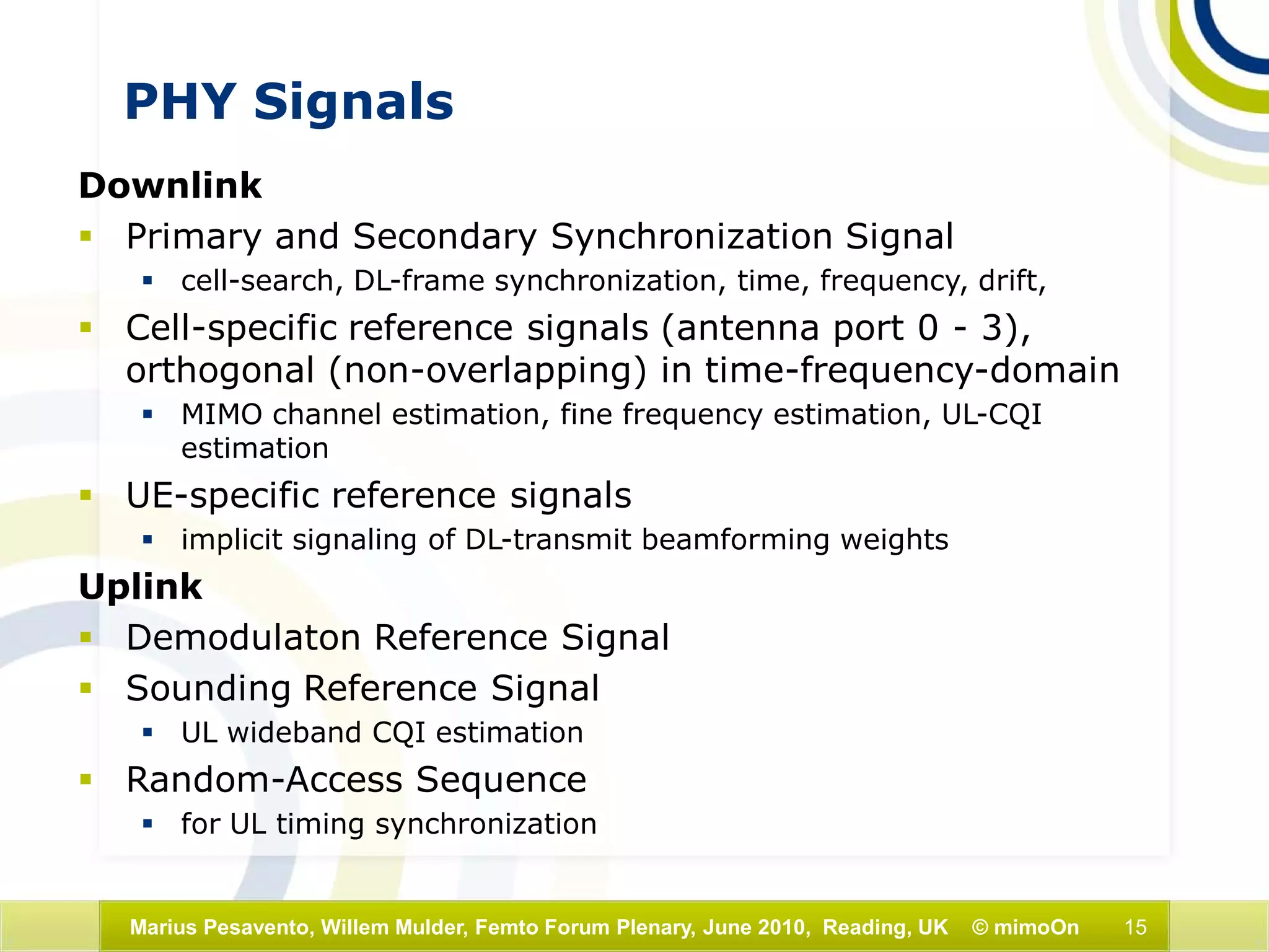 15Marius Pesavento, Willem Mulder, Femto Forum Plenary, June 2010, Reading, UK © mimoOn
PHY Signals
Downlink
 Primary and Secondary Synchronization Signal
 cell-search, DL-frame synchronization, time, frequency, drift,
 Cell-specific reference signals (antenna port 0 - 3),
orthogonal (non-overlapping) in time-frequency-domain
 MIMO channel estimation, fine frequency estimation, UL-CQI
estimation
 UE-specific reference signals
 implicit signaling of DL-transmit beamforming weights
Uplink
 Demodulaton Reference Signal
 Sounding Reference Signal
 UL wideband CQI estimation
 Random-Access Sequence
 for UL timing synchronization
 