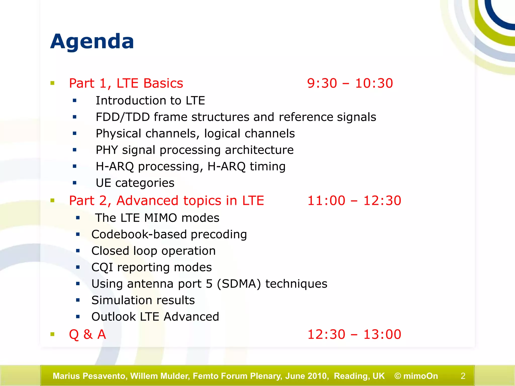 2Marius Pesavento, Willem Mulder, Femto Forum Plenary, June 2010, Reading, UK © mimoOn
Agenda
 Part 1, LTE Basics 9:30 – 10:30
 Introduction to LTE
 FDD/TDD frame structures and reference signals
 Physical channels, logical channels
 PHY signal processing architecture
 H-ARQ processing, H-ARQ timing
 UE categories
 Part 2, Advanced topics in LTE 11:00 – 12:30
 The LTE MIMO modes
 Codebook-based precoding
 Closed loop operation
 CQI reporting modes
 Using antenna port 5 (SDMA) techniques
 Simulation results
 Outlook LTE Advanced
 Q & A 12:30 – 13:00
 