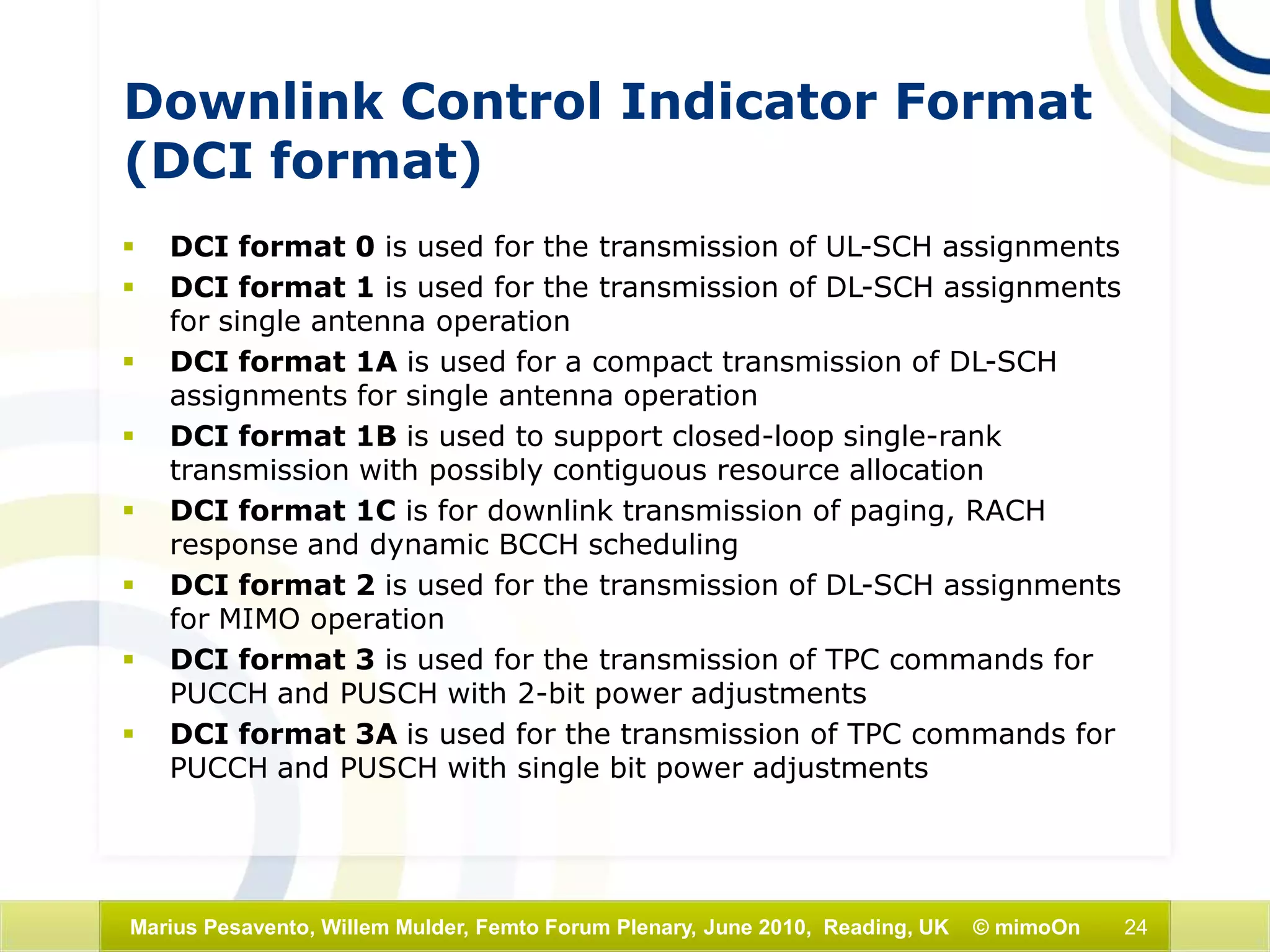 24Marius Pesavento, Willem Mulder, Femto Forum Plenary, June 2010, Reading, UK © mimoOn
Downlink Control Indicator Format
(DCI format)
 DCI format 0 is used for the transmission of UL-SCH assignments
 DCI format 1 is used for the transmission of DL-SCH assignments
for single antenna operation
 DCI format 1A is used for a compact transmission of DL-SCH
assignments for single antenna operation
 DCI format 1B is used to support closed-loop single-rank
transmission with possibly contiguous resource allocation
 DCI format 1C is for downlink transmission of paging, RACH
response and dynamic BCCH scheduling
 DCI format 2 is used for the transmission of DL-SCH assignments
for MIMO operation
 DCI format 3 is used for the transmission of TPC commands for
PUCCH and PUSCH with 2-bit power adjustments
 DCI format 3A is used for the transmission of TPC commands for
PUCCH and PUSCH with single bit power adjustments
 