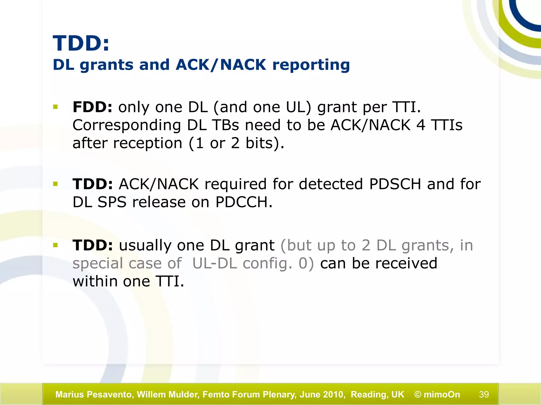 39Marius Pesavento, Willem Mulder, Femto Forum Plenary, June 2010, Reading, UK © mimoOn
TDD:
DL grants and ACK/NACK reporting
 FDD: only one DL (and one UL) grant per TTI.
Corresponding DL TBs need to be ACK/NACK 4 TTIs
after reception (1 or 2 bits).
 TDD: ACK/NACK required for detected PDSCH and for
DL SPS release on PDCCH.
 TDD: usually one DL grant (but up to 2 DL grants, in
special case of UL-DL config. 0) can be received
within one TTI.
 