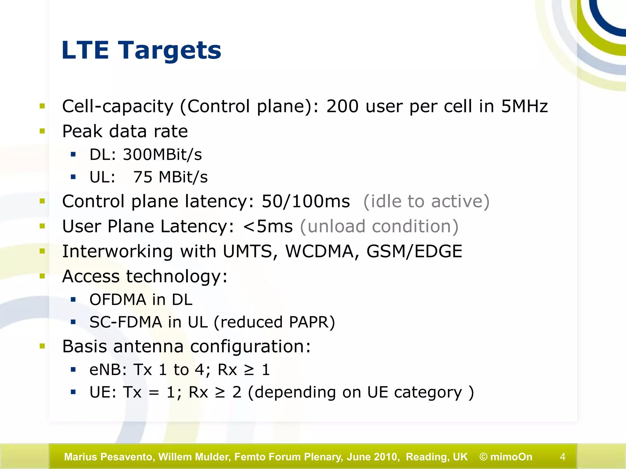4Marius Pesavento, Willem Mulder, Femto Forum Plenary, June 2010, Reading, UK © mimoOn
LTE Targets
 Cell-capacity (Control plane): 200 user per cell in 5MHz
 Peak data rate
 DL: 300MBit/s
 UL: 75 MBit/s
 Control plane latency: 50/100ms (idle to active)
 User Plane Latency: <5ms (unload condition)
 Interworking with UMTS, WCDMA, GSM/EDGE
 Access technology:
 OFDMA in DL
 SC-FDMA in UL (reduced PAPR)
 Basis antenna configuration:
 eNB: Tx 1 to 4; Rx ≥ 1
 UE: Tx = 1; Rx ≥ 2 (depending on UE category )
 