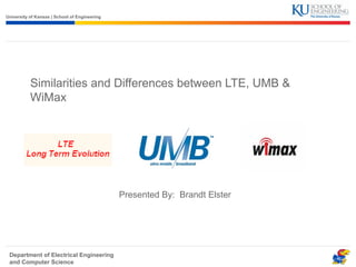 University of Kansas | School of Engineering 
Similarities and Differences between LTE, UMB & 
WiMax 
Department of Electrical Engineering 
and Computer Science 
Presented By: Brandt Elster 
 