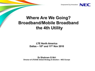 Where Are We Going?
Broadband/Mobile Broadband
       the 4th Utility


               LTE North America
         Dallas – 10th and 11th Nov 2010



                   Dr Shahram G Niri
  Director of LTE/SAE Global Strategy & Solution – NEC Europe
 