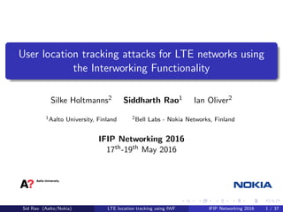 User location tracking attacks for LTE networks using
the Interworking Functionality
Silke Holtmanns2 Siddharth Rao1 Ian Oliver2
1Aalto University, Finland 2Bell Labs - Nokia Networks, Finland
IFIP Networking 2016
17th-19th May 2016
Sid Rao (Aalto/Nokia) LTE location tracking using IWF IFIP Networking 2016 1 / 37
 