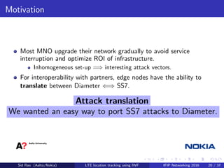 Motivation
Most MNO upgrade their network gradually to avoid service
interruption and optimize ROI of infrastructure.
Inhomogeneous set-up =⇒ interesting attack vectors.
For interoperability with partners, edge nodes have the ability to
translate between Diameter ⇐⇒ SS7.
Attack translation
We wanted an easy way to port SS7 attacks to Diameter.
Sid Rao (Aalto/Nokia) LTE location tracking using IWF IFIP Networking 2016 20 / 37
 