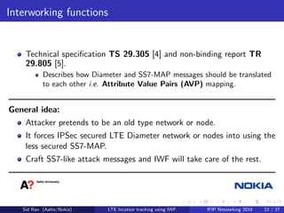 Interworking functions
Technical speciﬁcation TS 29.305 [4] and non-binding report TR
29.805 [5].
Describes how Diameter and SS7-MAP messages should be translated
to each other i.e. Attribute Value Pairs (AVP) mapping.
General idea:
Attacker pretends to be an old type network or node.
It forces IPSec secured LTE Diameter network or nodes into using the
less secured SS7-MAP.
Craft SS7-like attack messages and IWF will take care of the rest.
Sid Rao (Aalto/Nokia) LTE location tracking using IWF IFIP Networking 2016 23 / 37
 