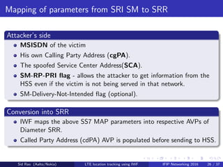 Mapping of parameters from SRI SM to SRR
Attacker’s side
MSISDN of the victim
His own Calling Party Address (cgPA).
The spoofed Service Center Address(SCA).
SM-RP-PRI ﬂag - allows the attacker to get information from the
HSS even if the victim is not being served in that network.
SM-Delivery-Not-Intended ﬂag (optional).
Conversion into SRR
IWF maps the above SS7 MAP parameters into respective AVPs of
Diameter SRR.
Called Party Address (cdPA) AVP is populated before sending to HSS.
Sid Rao (Aalto/Nokia) LTE location tracking using IWF IFIP Networking 2016 26 / 37
 