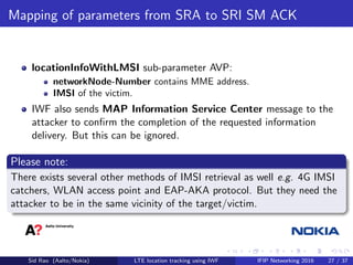 Mapping of parameters from SRA to SRI SM ACK
locationInfoWithLMSI sub-parameter AVP:
networkNode-Number contains MME address.
IMSI of the victim.
IWF also sends MAP Information Service Center message to the
attacker to conﬁrm the completion of the requested information
delivery. But this can be ignored.
Please note:
There exists several other methods of IMSI retrieval as well e.g. 4G IMSI
catchers, WLAN access point and EAP-AKA protocol. But they need the
attacker to be in the same vicinity of the target/victim.
Sid Rao (Aalto/Nokia) LTE location tracking using IWF IFIP Networking 2016 27 / 37
 