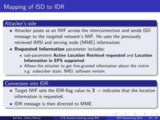 Mapping of ISD to IDR
Attacker’s side
Attacker poses as an IWF across the interconnection and sends ISD
message to the targeted network’s IWF. He uses the previously
retrieved IMSI and serving node (MME) information.
Requested Information parameter includes:
sub-parameters Active Location Retrieval requested and Location
Information in EPS supported.
Allows the attacker to get ﬁne-grained information about the victim
e.g. subscriber state, IMEI, software version.
Conversion into IDR
Target IWF sets the IDR-ﬂag value to 3 → indicates that the location
information is requested.
IDR message is then directed to MME.
Sid Rao (Aalto/Nokia) LTE location tracking using IWF IFIP Networking 2016 29 / 37
 