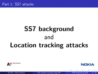 Part 1: SS7 attacks
SS7 background
and
Location tracking attacks
Sid Rao (Aalto/Nokia) LTE location tracking using IWF IFIP Networking 2016 3 / 37
 