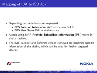 Mapping of IDA to ISD Ack
Depending on the information requested:
EPS Location Information AVP → contains Cell ID.
EPS User State AVP → victim’s state.
Attack using MAP Provide Subscriber Information (PSI) works in
similar fashion.
The IMEI number and Software version retrieved are hardware speciﬁc
information of the victim, which can be used for further targeted
attacks.
Sid Rao (Aalto/Nokia) LTE location tracking using IWF IFIP Networking 2016 30 / 37
 