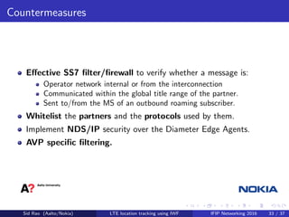 Countermeasures
Eﬀective SS7 ﬁlter/ﬁrewall to verify whether a message is:
Operator network internal or from the interconnection
Communicated within the global title range of the partner.
Sent to/from the MS of an outbound roaming subscriber.
Whitelist the partners and the protocols used by them.
Implement NDS/IP security over the Diameter Edge Agents.
AVP speciﬁc ﬁltering.
Sid Rao (Aalto/Nokia) LTE location tracking using IWF IFIP Networking 2016 33 / 37
 
