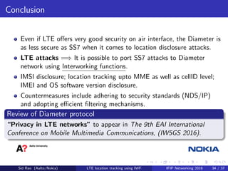 Conclusion
Even if LTE oﬀers very good security on air interface, the Diameter is
as less secure as SS7 when it comes to location disclosure attacks.
LTE attacks =⇒ It is possible to port SS7 attacks to Diameter
network using Interworking functions.
IMSI disclosure; location tracking upto MME as well as cellID level;
IMEI and OS software version disclosure.
Countermeasures include adhering to security standards (NDS/IP)
and adopting eﬃcient ﬁltering mechanisms.
Review of Diameter protocol
“Privacy in LTE networks” to appear in The 9th EAI International
Conference on Mobile Multimedia Communications, (IW5GS 2016).
Sid Rao (Aalto/Nokia) LTE location tracking using IWF IFIP Networking 2016 34 / 37
 
