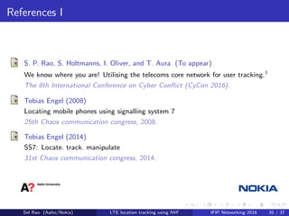 References I
S. P. Rao, S. Holtmanns, I. Oliver, and T. Aura. (To appear)
We know where you are! Utilising the telecoms core network for user tracking.1
The 8th International Conference on Cyber Conﬂict (CyCon 2016).
Tobias Engel (2008)
Locating mobile phones using signalling system 7
25th Chaos communication congress, 2008.
Tobias Engel (2014)
SS7: Locate. track. manipulate
31st Chaos communication congress, 2014.
Sid Rao (Aalto/Nokia) LTE location tracking using IWF IFIP Networking 2016 35 / 37
 