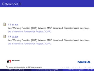 References II
TS 29.305
InterWorking Function (IWF) between MAP based and Diameter based interfaces
3rd Generation Partnership Project (3GPP)
TR 29.805
InterWorking Function (IWF) between MAP based and Diameter based interfaces,
3rd Generation Partnership Project (3GPP)
1
A survey article combining all SS7 location attacks
Sid Rao (Aalto/Nokia) LTE location tracking using IWF IFIP Networking 2016 36 / 37
 