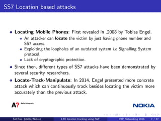 SS7 Location based attacks
Locating Mobile Phones: First revealed in .2008 by Tobias Engel.
An attacker can locate the victim by just having phone number and
SS7 access.
Exploiting the loopholes of an outdated system i.e Signalling System
protocol.
Lack of cryptographic protection.
Since then, diﬀerent types of SS7 attacks have been demonstrated by
several security researchers.
Locate-Track-Manipulate: In 2014, Engel presented more concrete
attack which can continuously track besides locating the victim more
accurately than the previous attack.
Sid Rao (Aalto/Nokia) LTE location tracking using IWF IFIP Networking 2016 7 / 37
 