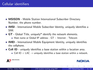 Cellular identiﬁers
MSISDN - Mobile Station International Subscriber Directory
Number, the phone number.
IMSI - International Mobile Subscriber Identity, uniquely identiﬁes a
SIM.
GT - Global Title, uniquely* identify the network elements.
Host name or Global IP address : GT :: Internet : Telecom
IMEI - International Mobile Equipment Identity, uniquely identiﬁes
the cellphone.
Cell ID - uniquely identiﬁes a base station within a location area.
Cell ID + LAC → uniquely identiﬁes a base station within a network.
Sid Rao (Aalto/Nokia) LTE location tracking using IWF IFIP Networking 2016 8 / 37
 
