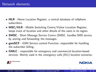 Network elements
HLR - Home Location Register, a central database of cellphone
subscribers.
MSC/VLR - Mobile Switching Centre/Visitor Location Register,
keeps track of location and other details of the users in its region.
SMSC - Short Message Service Centre (SMSC, handles SMS service
by storing and forwarding the messages.
gsmSCF - GSM Service control Function, responsible for handling
the subscriber billing.
GMLC - responsible for emergency and commercial location-based
services. Mainly used in the emergency calls (911) location scenarios.
Sid Rao (Aalto/Nokia) LTE location tracking using IWF IFIP Networking 2016 9 / 37
 