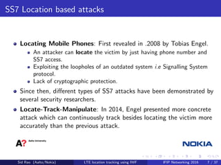 SS7 Location based attacks
Locating Mobile Phones: First revealed in .2008 by Tobias Engel.
An attacker can locate the vic...